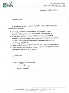 INSTYTUT STATYSTYKI KOŚCIOŁA KATOLICKIEGO SAC Warszawa, dnia 29 maja 2013 r. Szanowny Panie, W odpowiedzi na pismo z dnia 20 maja 2013 roku chciałbym przekazać następujące informacje: 1. W statystykach kościelnych kryterium zaliczania jest chrzest. Stąd statystyka dotyczy liczby ochrzczonych, w tym apostatów. 2. W statystyce Spisów Powszechnych i badaniach socjologicznych. kryterium zaliczania jest deklaracja respondenta. Respondent znajdzie się w takiej rubryce, jaką poda w deklaracji, (jakie wyznanie, wierzący, niewierzący, obojętny itp.). 3. W statystykach dominicantes i communicantes — nie liczymy apostatów. 4. Z punktu widzenia teologicznej doktryny Kościoła chrzest jako sakrament jest faktem i nie można go się pozbyć. Z poważaniem Ks. prof. dr hab. Witold Zdaniewicz / Dyrektor Instytutu