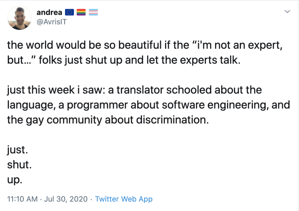 @AvrisIT on Twitter: the world would be so beautiful if the “i'm not an expert, but…” folks just shut up and let the experts talk. just this week i saw: a translator schooled about the language, a programmer about software engineering, and the gay community about discrimination. just. shut. up.