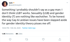 @JackChristy93 on Twitter: Something I probably shouldn't say as a gay man: I don't think LGBT works. Sexuality (LGB) and gender identity (T) are nothing like eachother. To be honest the way Gay & Lesbian issues have been slapped aside for gender identity theory pisses me off.